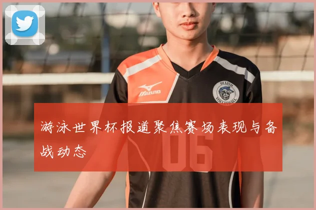 游泳世界杯报道聚焦赛场表现与备战动态