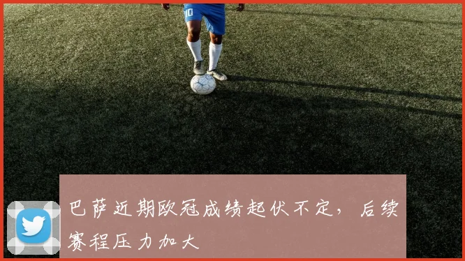 巴萨近期欧冠成绩起伏不定,后续赛程压力加大