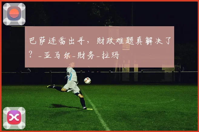 巴萨连番出手,财政难题真解决了?_亚马尔_财务_拉玛