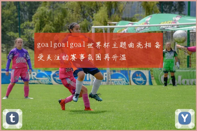goalgoalgoal世界杯主题曲亮相 备受关注的赛事氛围再升温