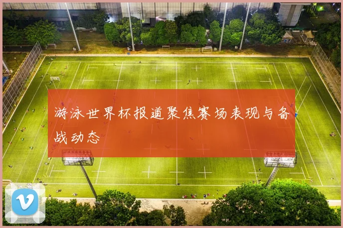 游泳世界杯报道聚焦赛场表现与备战动态